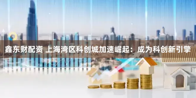 鑫东财配资 上海湾区科创城加速崛起：成为科创新引擎