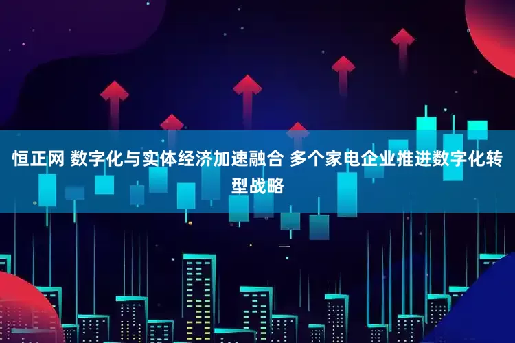 恒正网 数字化与实体经济加速融合 多个家电企业推进数字化转型战略