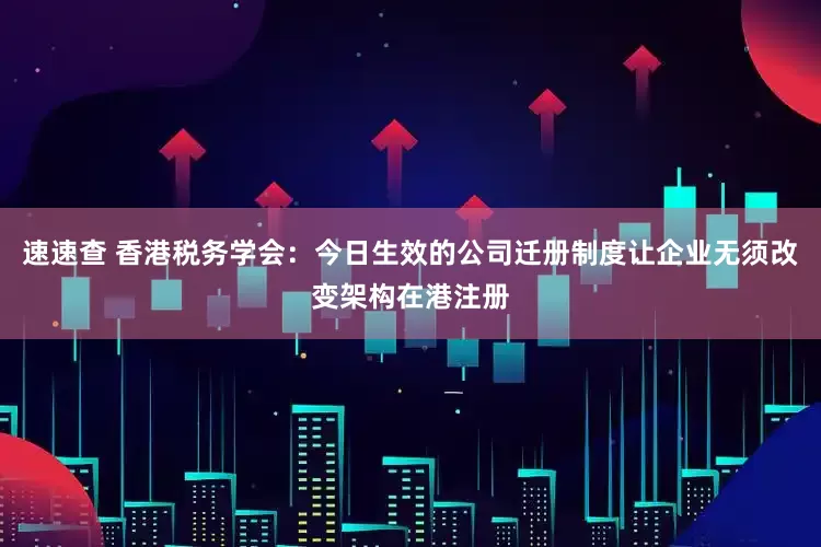 速速查 香港税务学会：今日生效的公司迁册制度让企业无须改变架构在港注册