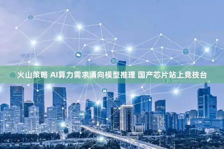 火山策略 AI算力需求涌向模型推理 国产芯片站上竞技台