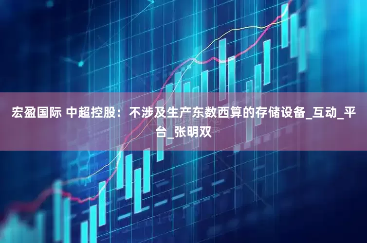 宏盈国际 中超控股：不涉及生产东数西算的存储设备_互动_平台_张明双