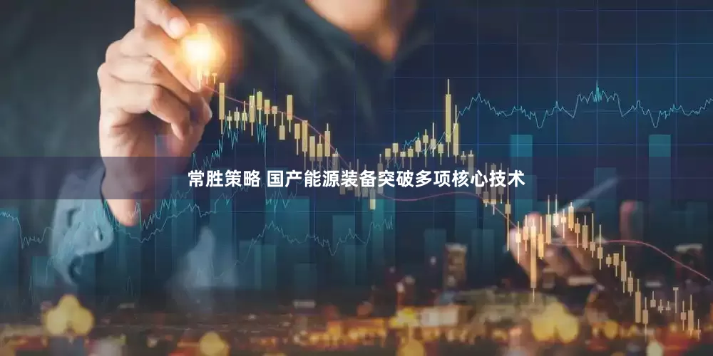 常胜策略 国产能源装备突破多项核心技术