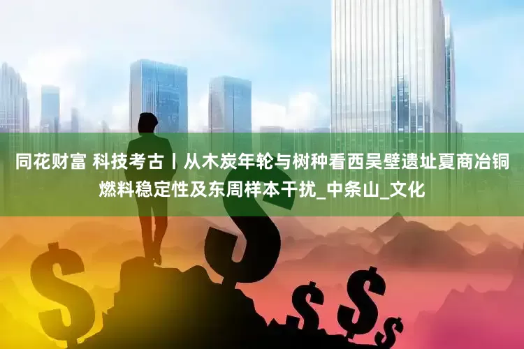 同花财富 科技考古丨从木炭年轮与树种看西吴壁遗址夏商冶铜燃料稳定性及东周样本干扰_中条山_文化
