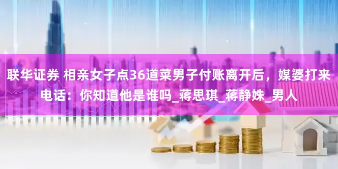 联华证券 相亲女子点36道菜男子付账离开后，媒婆打来电话：你知道他是谁吗_蒋思琪_蒋静姝_男人