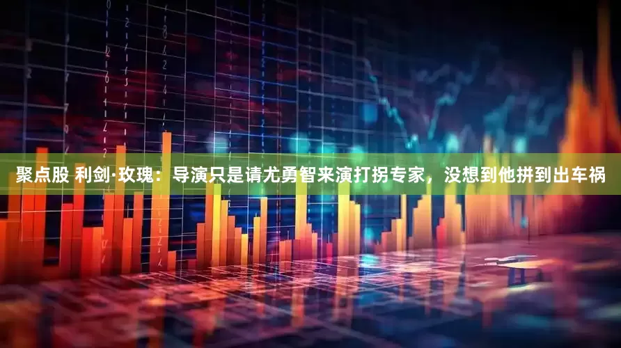 聚点股 利剑·玫瑰：导演只是请尤勇智来演打拐专家，没想到他拼到出车祸