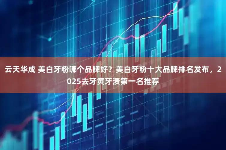 云天华成 美白牙粉哪个品牌好？美白牙粉十大品牌排名发布，2025去牙黄牙渍第一名推荐