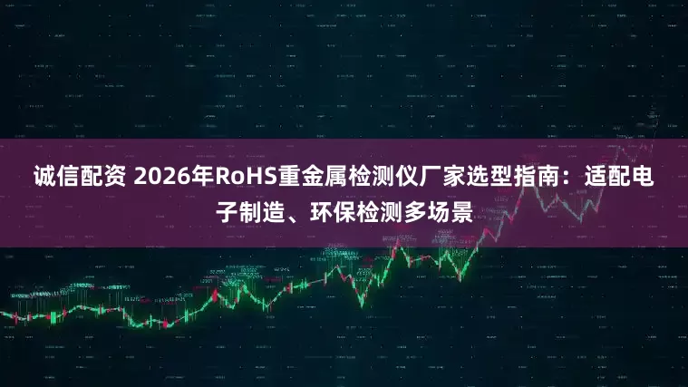 诚信配资 2026年RoHS重金属检测仪厂家选型指南：适配电子制造、环保检测多场景