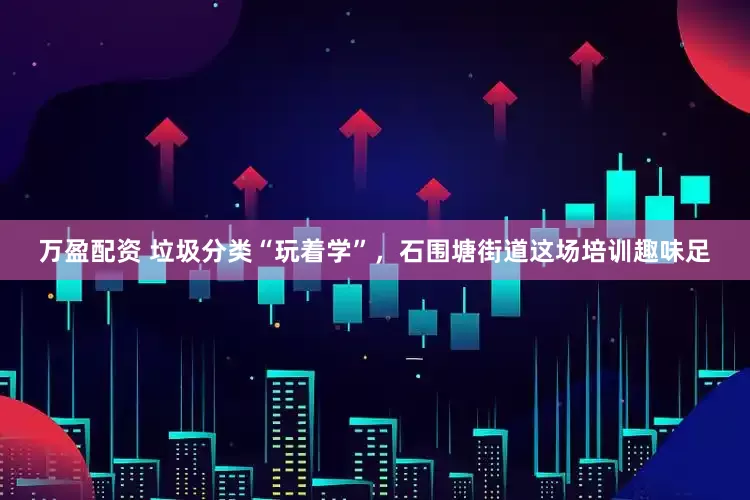 万盈配资 垃圾分类“玩着学”，石围塘街道这场培训趣味足
