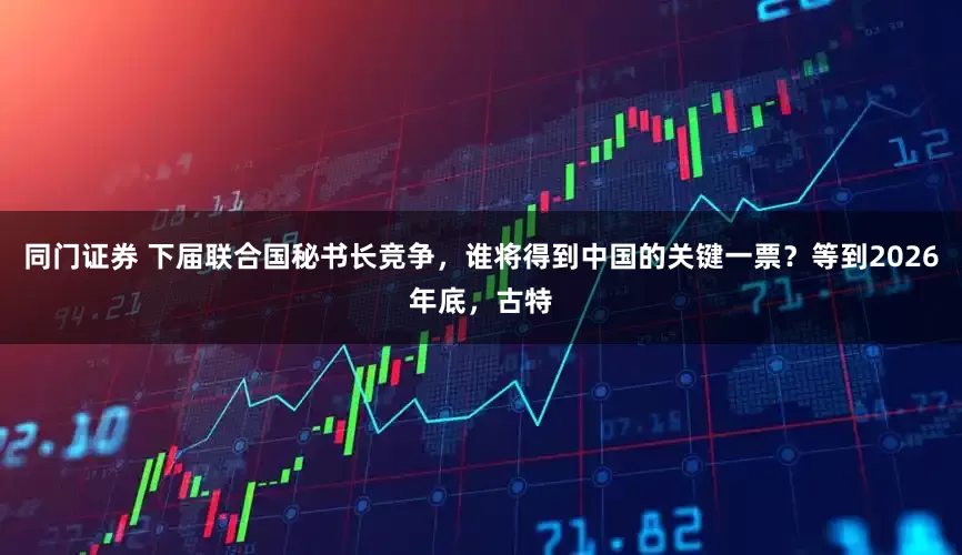 同门证券 下届联合国秘书长竞争，谁将得到中国的关键一票？等到2026年底，古特