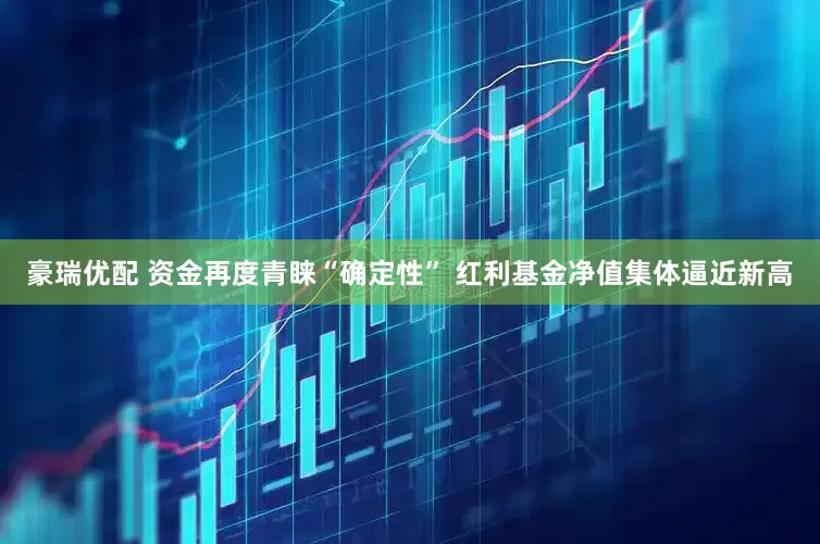 豪瑞优配 资金再度青睐“确定性” 红利基金净值集体逼近新高
